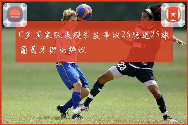 C罗国家队表现引发争议26场进25球葡萄牙舆论热议