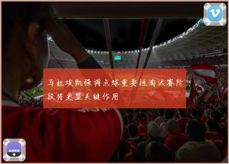 马杜埃凯强调点球重要性淘汰赛阶段将更显关键作用
