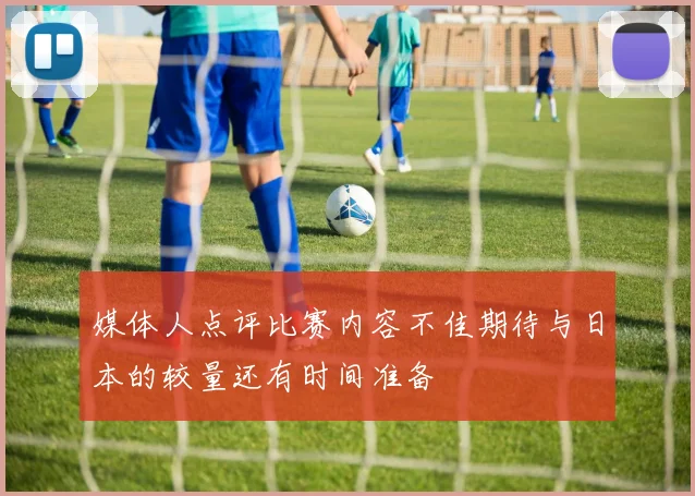 媒体人点评比赛内容不佳期待与日本的较量还有时间准备