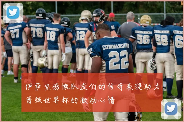 伊萨克感慨队友们的传奇表现助力晋级世界杯的激动心情
