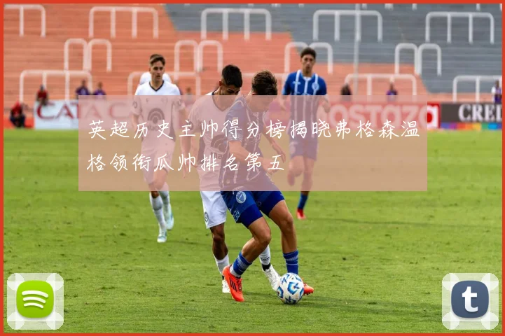英超历史主帅得分榜揭晓弗格森温格领衔瓜帅排名第五