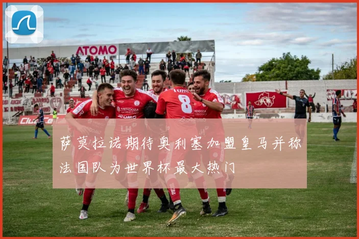 萨莫拉诺期待奥利塞加盟皇马并称法国队为世界杯最大热门