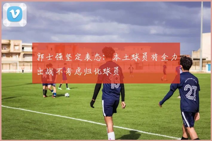 郭士强坚定表态：本土球员将全力出战不考虑归化球员