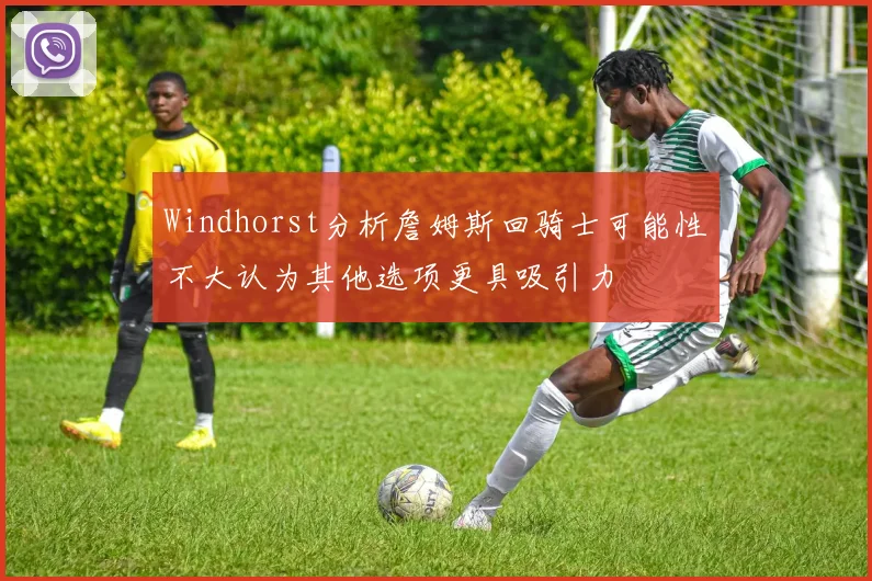 Windhorst分析詹姆斯回骑士可能性不大认为其他选项更具吸引力