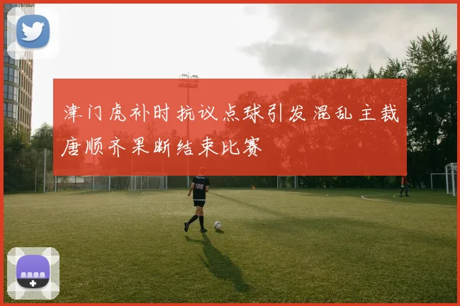津门虎补时抗议点球引发混乱主裁唐顺齐果断结束比赛