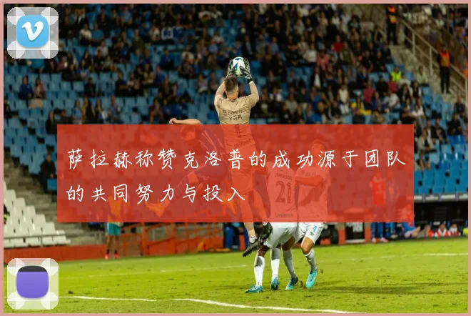 萨拉赫称赞克洛普的成功源于团队的共同努力与投入