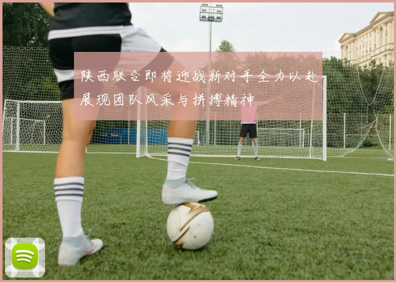 陕西联合即将迎战新对手全力以赴展现团队风采与拼搏精神