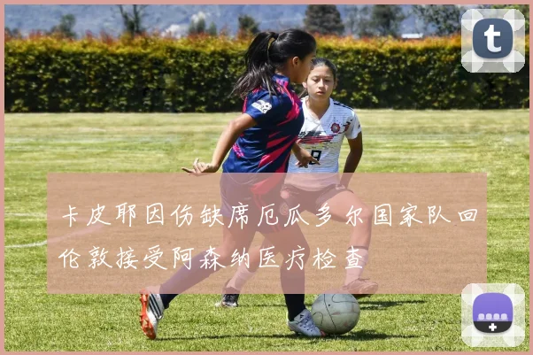卡皮耶因伤缺席厄瓜多尔国家队回伦敦接受阿森纳医疗检查
