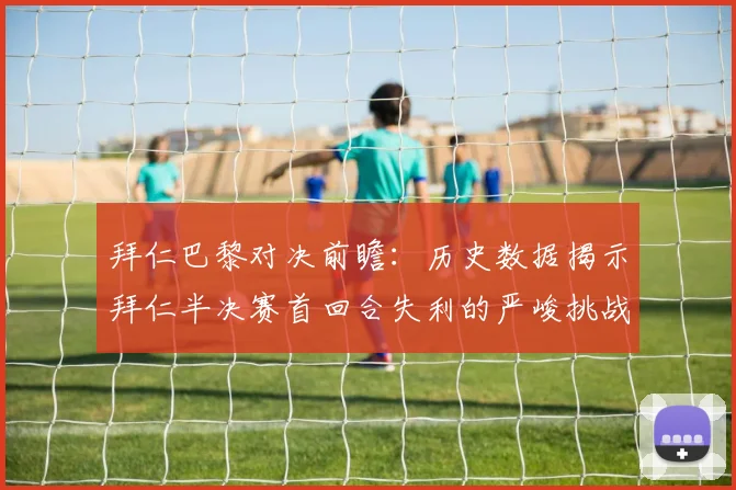 拜仁巴黎对决前瞻：历史数据揭示拜仁半决赛首回合失利的严峻挑战
