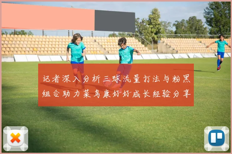 记者深入分析三球流量打法与粉黑组合助力菜鸟康好好成长经验分享