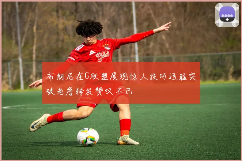 布朗尼在G联盟展现惊人技巧迅猛突破老詹转发赞叹不已