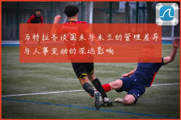 马特拉齐谈国米与米兰的管理差异与人事变动的深远影响