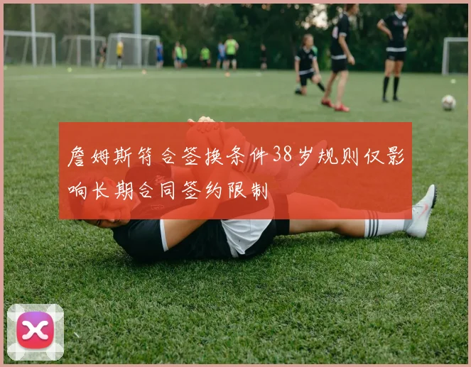 詹姆斯符合签换条件38岁规则仅影响长期合同签约限制