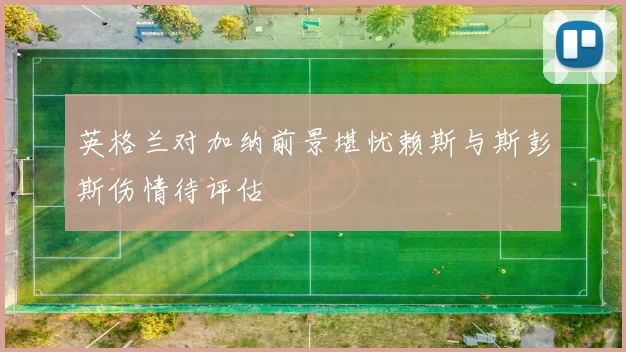 英格兰对加纳前景堪忧赖斯与斯彭斯伤情待评估