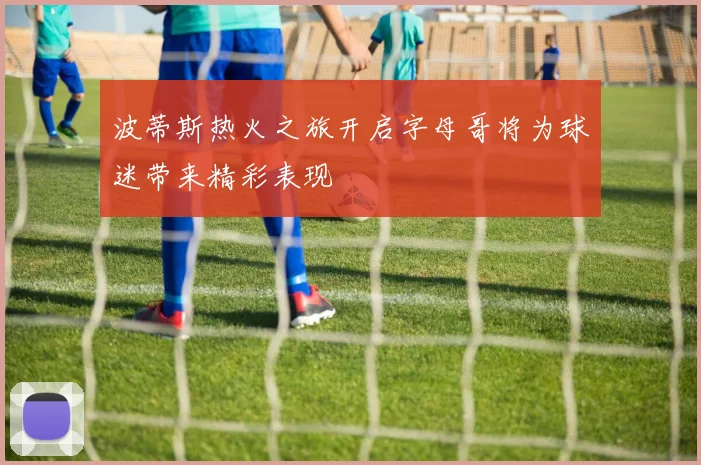 波蒂斯热火之旅开启字母哥将为球迷带来精彩表现